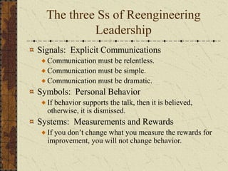 The three Ss of Reengineering
Leadership
Signals: Explicit Communications
Communication must be relentless.
Communication must be simple.
Communication must be dramatic.
Symbols: Personal Behavior
If behavior supports the talk, then it is believed,
otherwise, it is dismissed.
Systems: Measurements and Rewards
If you don’t change what you measure the rewards for
improvement, you will not change behavior.
 