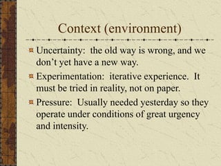 Context (environment)
Uncertainty: the old way is wrong, and we
don’t yet have a new way.
Experimentation: iterative experience. It
must be tried in reality, not on paper.
Pressure: Usually needed yesterday so they
operate under conditions of great urgency
and intensity.
 