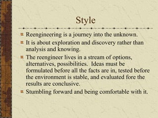 Style
Reengineering is a journey into the unknown.
It is about exploration and discovery rather than
analysis and knowing.
The reengineer lives in a stream of options,
alternatives, possibilities. Ideas must be
formulated before all the facts are in, tested before
the environment is stable, and evaluated fore the
results are conclusive.
Stumbling forward and being comfortable with it.
 