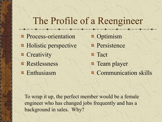 The Profile of a Reengineer
Process-orientation
Holistic perspective
Creativity
Restlessness
Enthusiasm
Optimism
Persistence
Tact
Team player
Communication skills
To wrap it up, the perfect member would be a female
engineer who has changed jobs frequently and has a
background in sales. Why?
 