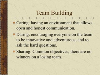 Team Building
Caring: having an environment that allows
open and honest communication.
Daring: encouraging everyone on the team
to be innovative and adventurous, and to
ask the hard questions.
Sharing: Common objectives, there are no
winners on a losing team.
 