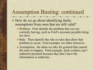 Assumption Busting: continued
How do we go about identifying faulty
assumptions from ones that are still valid?
Problem: First identify the problem that you are
currently having, such as Ford’s accounts payable being
too slow.
Rule: Then identify the rule or rules that allow that
problem to occur. Ford example, too labor intensive.
Assumption: the ideas we take for granted that caused
the rules to happen. Ford example, dock workers can’t
authorize payment because they don’t have the
information or authority.
 