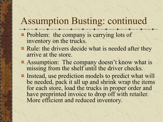 Assumption Busting: continued
Problem: the company is carrying lots of
inventory on the trucks.
Rule: the drivers decide what is needed after they
arrive at the store.
Assumption: The company doesn’t know what is
missing from the shelf until the driver checks.
Instead, use prediction models to predict what will
be needed, pack it all up and shrink wrap the items
for each store, load the trucks in proper order and
have preprinted invoice to drop off with retailer.
More efficient and reduced inventory.
 