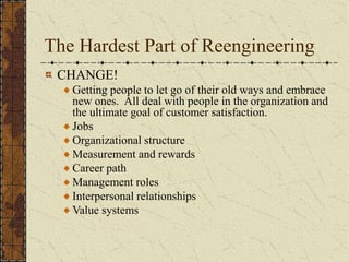 The Hardest Part of Reengineering
CHANGE!
Getting people to let go of their old ways and embrace
new ones. All deal with people in the organization and
the ultimate goal of customer satisfaction.
Jobs
Organizational structure
Measurement and rewards
Career path
Management roles
Interpersonal relationships
Value systems
 