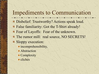 Impediments to Communication
Disbelief: Trustworthy? Actions speak loud.
False familiarity: Got the T-Shirt already!
Fear of Layoffs: Fear of the unknown.
The rumor mill: real source, NO SECRETS!
Sloppy execution:
incomprehensibility,
Abstraction
Complexity
clichés
 