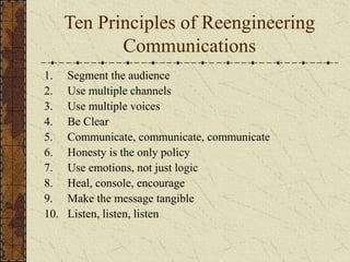 Ten Principles of Reengineering
Communications
1. Segment the audience
2. Use multiple channels
3. Use multiple voices
4. Be Clear
5. Communicate, communicate, communicate
6. Honesty is the only policy
7. Use emotions, not just logic
8. Heal, console, encourage
9. Make the message tangible
10. Listen, listen, listen
 