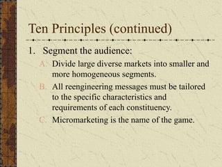Ten Principles (continued)
1. Segment the audience:
A. Divide large diverse markets into smaller and
more homogeneous segments.
B. All reengineering messages must be tailored
to the specific characteristics and
requirements of each constituency.
C. Micromarketing is the name of the game.
 