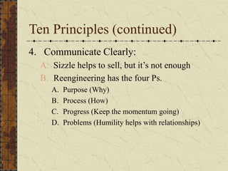 Ten Principles (continued)
4. Communicate Clearly:
A. Sizzle helps to sell, but it’s not enough
B. Reengineering has the four Ps.
A. Purpose (Why)
B. Process (How)
C. Progress (Keep the momentum going)
D. Problems (Humility helps with relationships)
 
