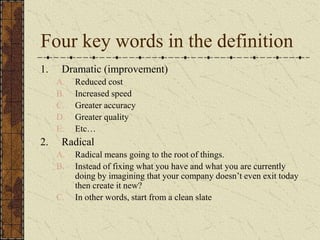 Four key words in the definition
1. Dramatic (improvement)
A. Reduced cost
B. Increased speed
C. Greater accuracy
D. Greater quality
E. Etc…
2. Radical
A. Radical means going to the root of things.
B. Instead of fixing what you have and what you are currently
doing by imagining that your company doesn’t even exit today
then create it new?
C. In other words, start from a clean slate
 