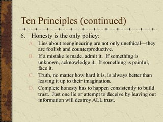 Ten Principles (continued)
6. Honesty is the only policy:
A. Lies about reengineering are not only unethical—they
are foolish and counterproductive.
B. If a mistake is made, admit it. If something is
unknown, acknowledge it. If something is painful,
face it.
C. Truth, no matter how hard it is, is always better than
leaving it up to their imagination.
D. Complete honesty has to happen consistently to build
trust. Just one lie or attempt to deceive by leaving out
information will destroy ALL trust.
 