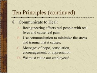 Ten Principles (continued)
8. Communicate to Heal:
A. Reengineering affects real people with real
lives and cause real pain.
B. Use communication to minimize the stress
and trauma that it causes.
C. Messages of hope, consolation,
encouragement, or appreciation.
D. We must value our employees!
 