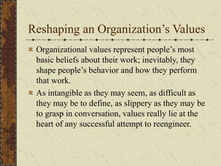 Reshaping an Organization’s Values
Organizational values represent people’s most
basic beliefs about their work; inevitably, they
shape people’s behavior and how they perform
that work.
As intangible as they may seem, as difficult as
they may be to define, as slippery as they may be
to grasp in conversation, values really lie at the
heart of any successful attempt to reengineer.
 