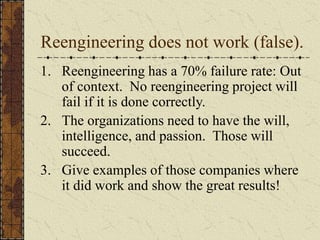 Reengineering does not work (false).
1. Reengineering has a 70% failure rate: Out
of context. No reengineering project will
fail if it is done correctly.
2. The organizations need to have the will,
intelligence, and passion. Those will
succeed.
3. Give examples of those companies where
it did work and show the great results!
 