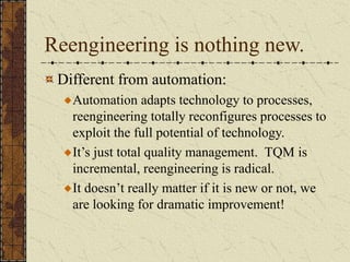 Reengineering is nothing new.
Different from automation:
Automation adapts technology to processes,
reengineering totally reconfigures processes to
exploit the full potential of technology.
It’s just total quality management. TQM is
incremental, reengineering is radical.
It doesn’t really matter if it is new or not, we
are looking for dramatic improvement!
 