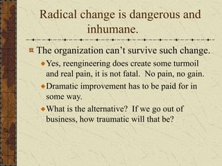 Radical change is dangerous and
inhumane.
The organization can’t survive such change.
Yes, reengineering does create some turmoil
and real pain, it is not fatal. No pain, no gain.
Dramatic improvement has to be paid for in
some way.
What is the alternative? If we go out of
business, how traumatic will that be?
 