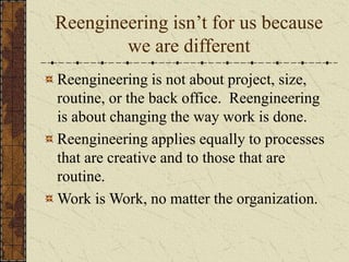 Reengineering isn’t for us because
we are different
Reengineering is not about project, size,
routine, or the back office. Reengineering
is about changing the way work is done.
Reengineering applies equally to processes
that are creative and to those that are
routine.
Work is Work, no matter the organization.
 