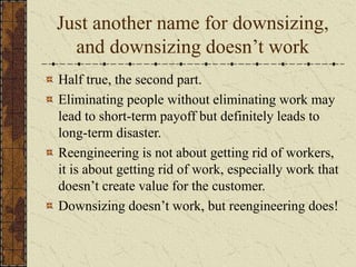 Just another name for downsizing,
and downsizing doesn’t work
Half true, the second part.
Eliminating people without eliminating work may
lead to short-term payoff but definitely leads to
long-term disaster.
Reengineering is not about getting rid of workers,
it is about getting rid of work, especially work that
doesn’t create value for the customer.
Downsizing doesn’t work, but reengineering does!
 