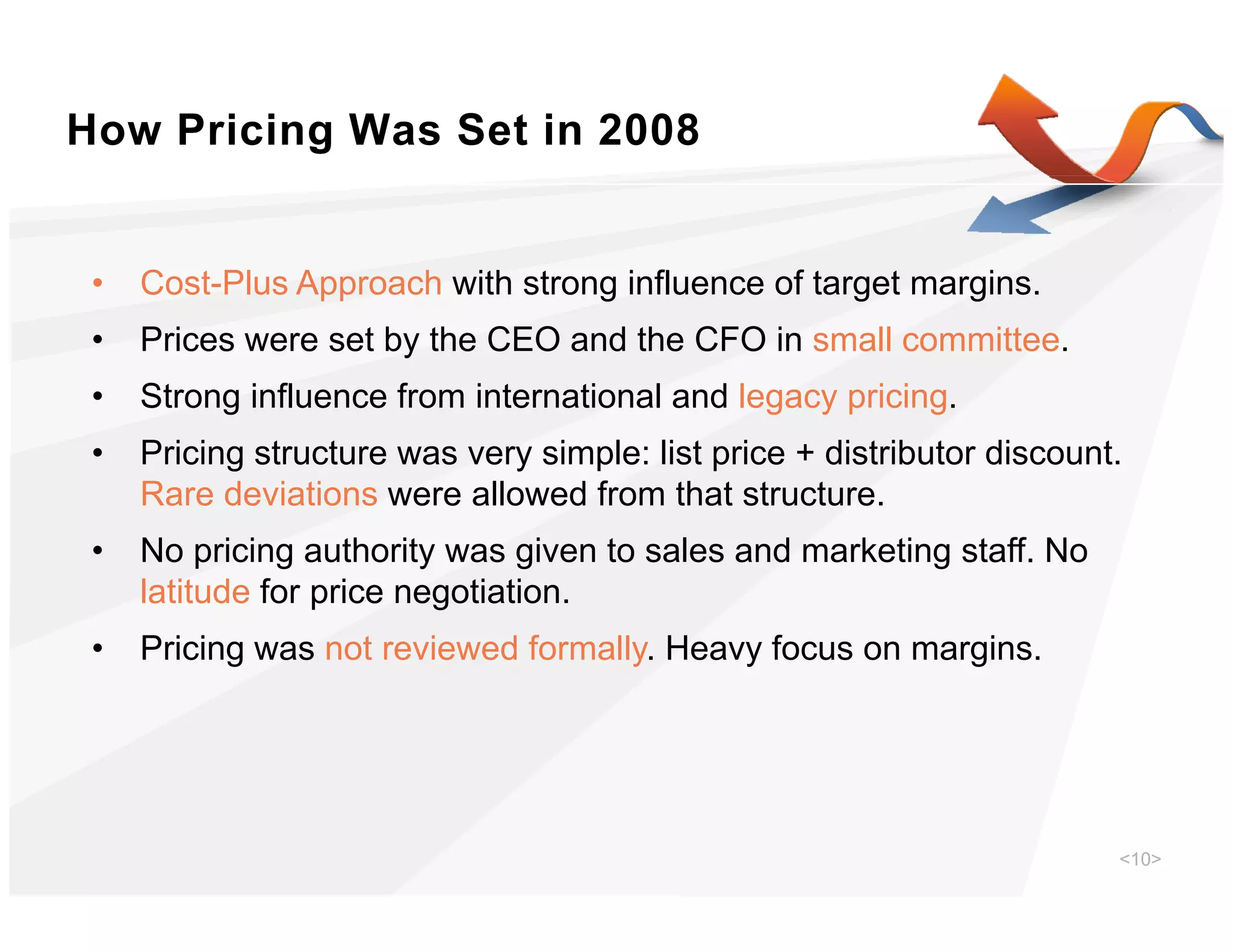 How Pricing Was Set in 2008


 •   Cost-Plus Approach with strong influence of target margins.
                pp                g                 g      g
 •   Prices were set by the CEO and the CFO in small committee.
 •   Strong influence from international and legacy pricing.
 •   Pricing structure was very simple: list price + distributor discount.
     Rare deviations were allowed from that structure.
 •   No pricing authority was given to sales and marketing staff. No
     latitude for price negotiation.
 •   Pricing was not reviewed formally. Heavy focus on margins
                              formally                 margins.




                                                                         <10>
 
