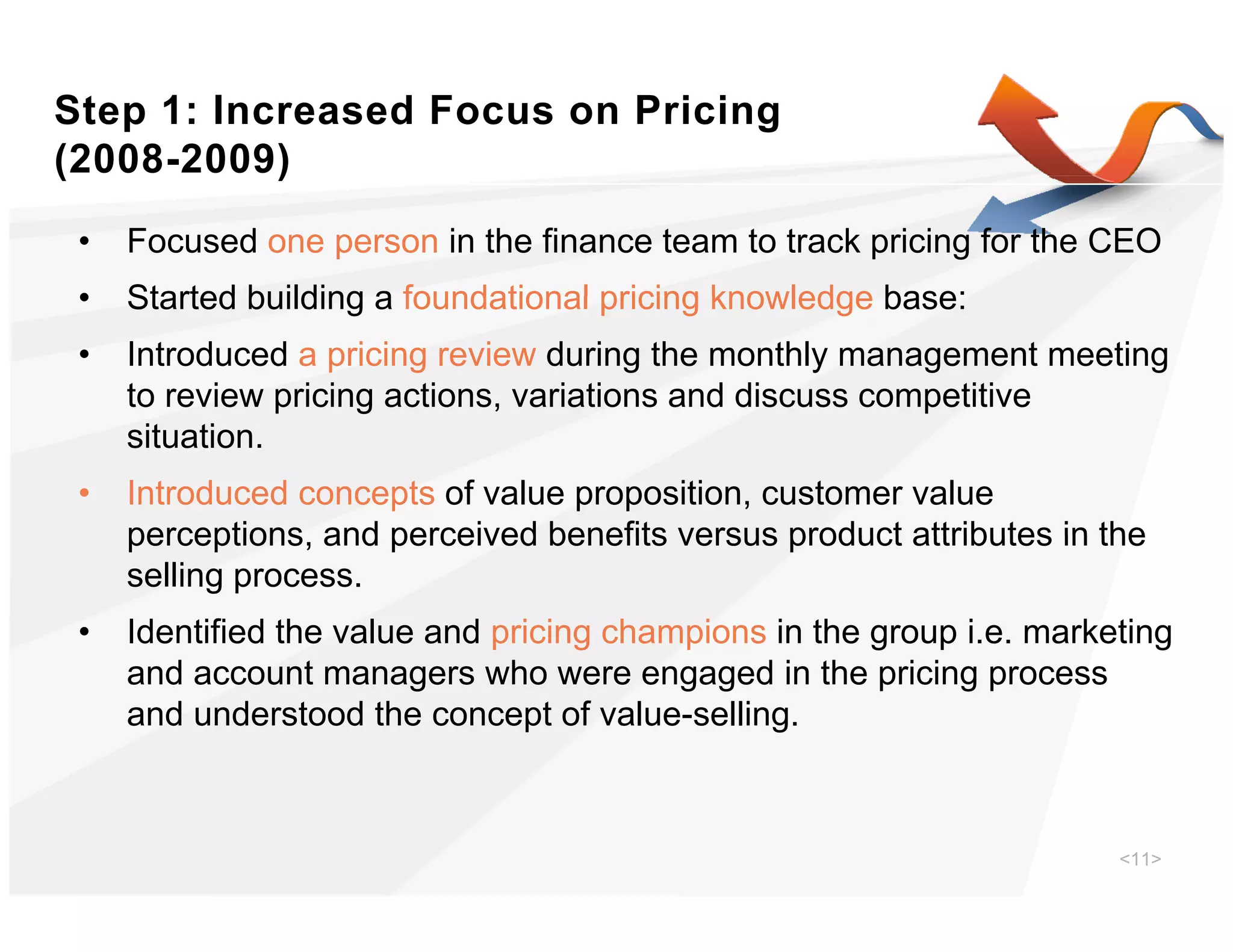 Step 1: Increased Focus on Pricing
(
(2008-2009))
 •   Focused one person in the finance team to track pricing for the CEO
 •   Started building a foundational pricing knowledge base:
 •   Introduced a pricing review during the monthly management meeting
     to review pricing actions, variations and discuss competitive
     situation.
 •   Introduced concepts of value proposition, customer value
     perceptions,
     perceptions and perceived benefits versus product attributes in the
     selling process.
 •   Identified the value and pricing champions in the group i.e. marketing
     and account managers who were engaged in the pricing process
     and understood the concept of value-selling.



                                                                       <11>
 