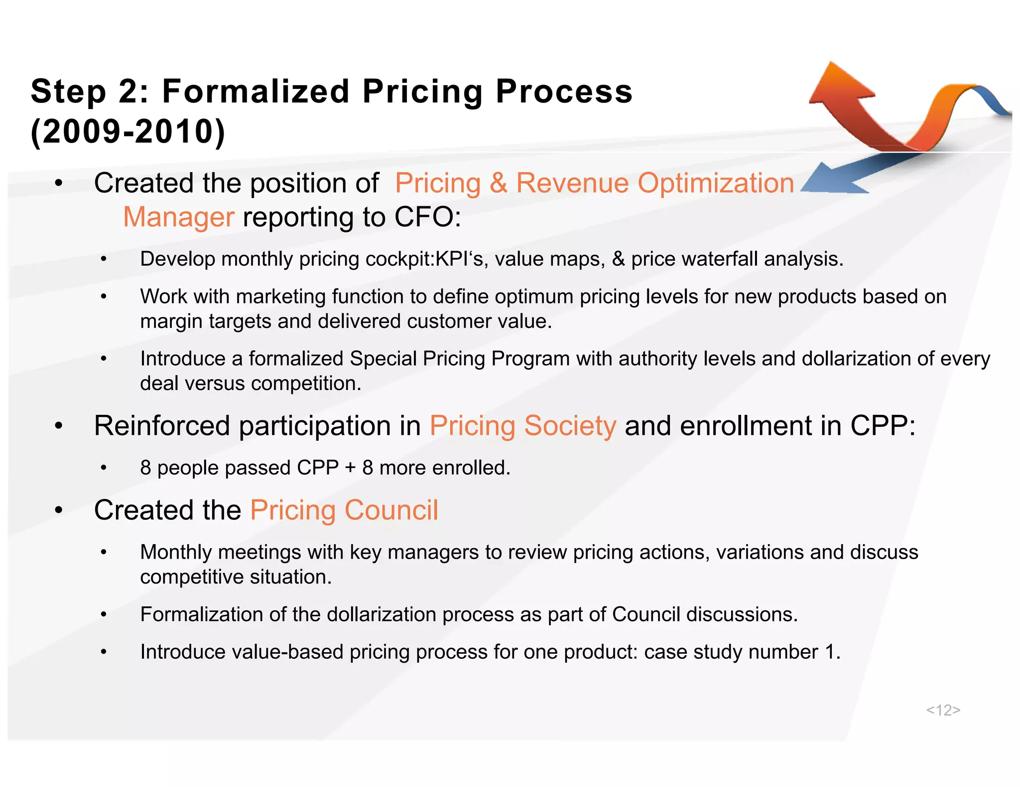 Step 2: Formalized Pricing Process
(
(2009-2010))
 •   Created the position of Pricing & Revenue Optimization
       Manager reporting to CFO:
     •   Develop monthly pricing cockpit:KPI‘s, value maps, & price waterfall analysis.
     •   Work with marketing function to define optimum pricing levels for new products based on
         margin targets and delivered customer value.
     •   Introduce a formalized Special Pricing Program with authority levels and dollarization of every
         deal versus competition.

 •   Reinforced participation in Pricing Society and enrollment in CPP:
     •   8 people passed CPP + 8 more enrolled.

 •   Created the Pricing Council
     •   Monthly meetings with key managers to review pricing actions, variations and discuss
         competitive situation.
     •   Formalization of the dollarization process as part of Council discussions.
     •   Introduce value-based pricing process for one product: case study number 1.

                                                                                                <12>
 