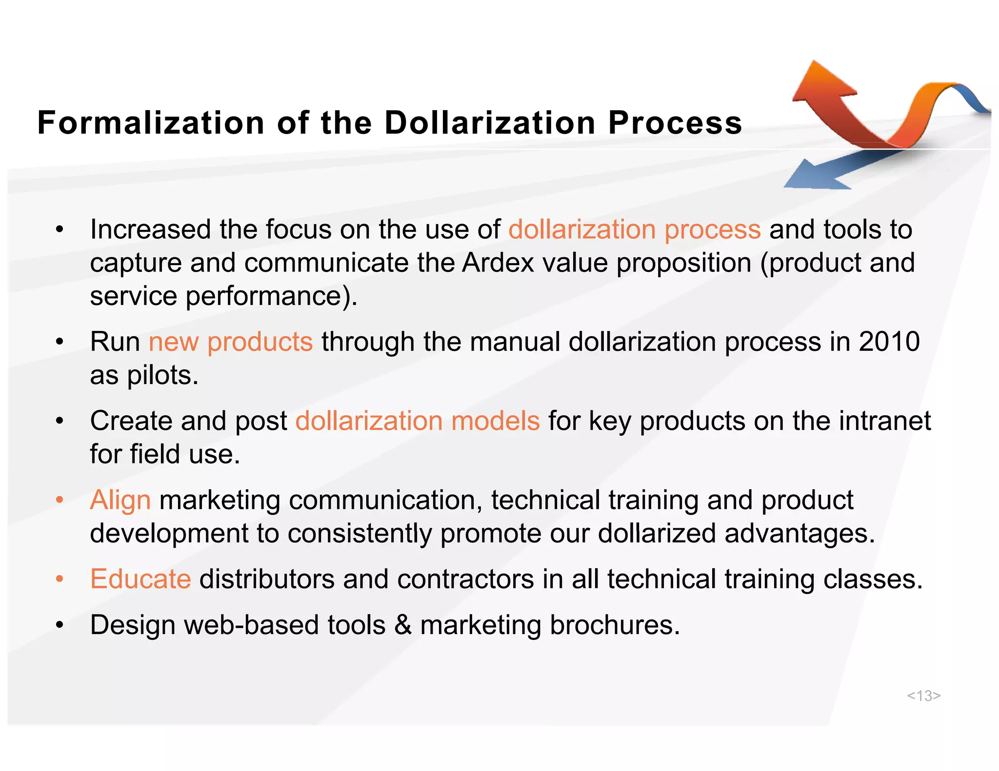 Formalization of the Dollarization Process


 • Increased the focus on the use of dollarization process and tools to
                                                   p
   capture and communicate the Ardex value proposition (product and
   service performance).
 • Run new products through the manual dollarization process in 2010
   as pilots.
 • Create and post dollarization models for key products on the intranet
                p                             yp
   for field use.
 • Align marketing communication, technical training and product
   development to consistently promote our dollarized advantages
                                                      advantages.
 • Educate distributors and contractors in all technical training classes.
 • Design web-based tools & marketing brochures
          web based                   brochures.

                                                                        <13>
 