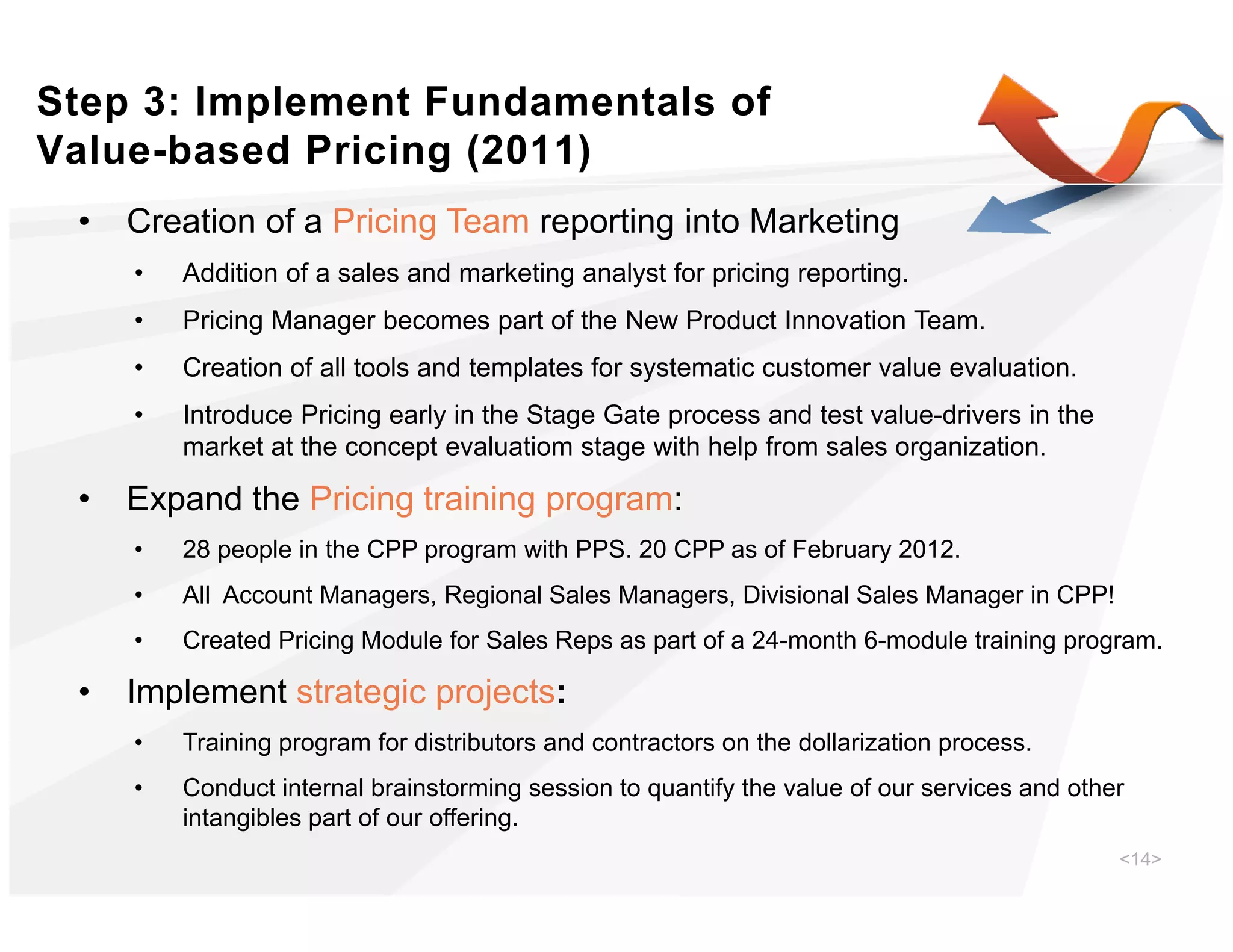 Step 3: Implement Fundamentals of
Value-based Pricing (2011)
 •   Creation of a Pricing Team reporting into Marketing
     •   Addition of a sales and marketing analyst for pricing reporting.
     •   Pricing Manager becomes part of the New Product Innovation Team.
     •   Creation of all tools and templates for systematic customer value evaluation.
     •   Introduce Pricing early in the Stage Gate process and test value-drivers in the
         market at the concept evaluatiom stage with help from sales organization.

 •   Expand the Pricing training program:
     •   28 people in the CPP program with PPS. 20 CPP as of February 2012.
     •   All Account Managers, Regional Sales Managers, Divisional Sales Manager in CPP!
     •   Created Pricing Module for Sales Reps as part of a 24-month 6-module training program.

 •   Implement strategic projects:
     •   Training program for distributors and contractors on the dollarization process.
     •   Conduct internal brainstorming session to quantify the value of our services and other
         intangibles part of our offering.
                                                                                              <14>
 