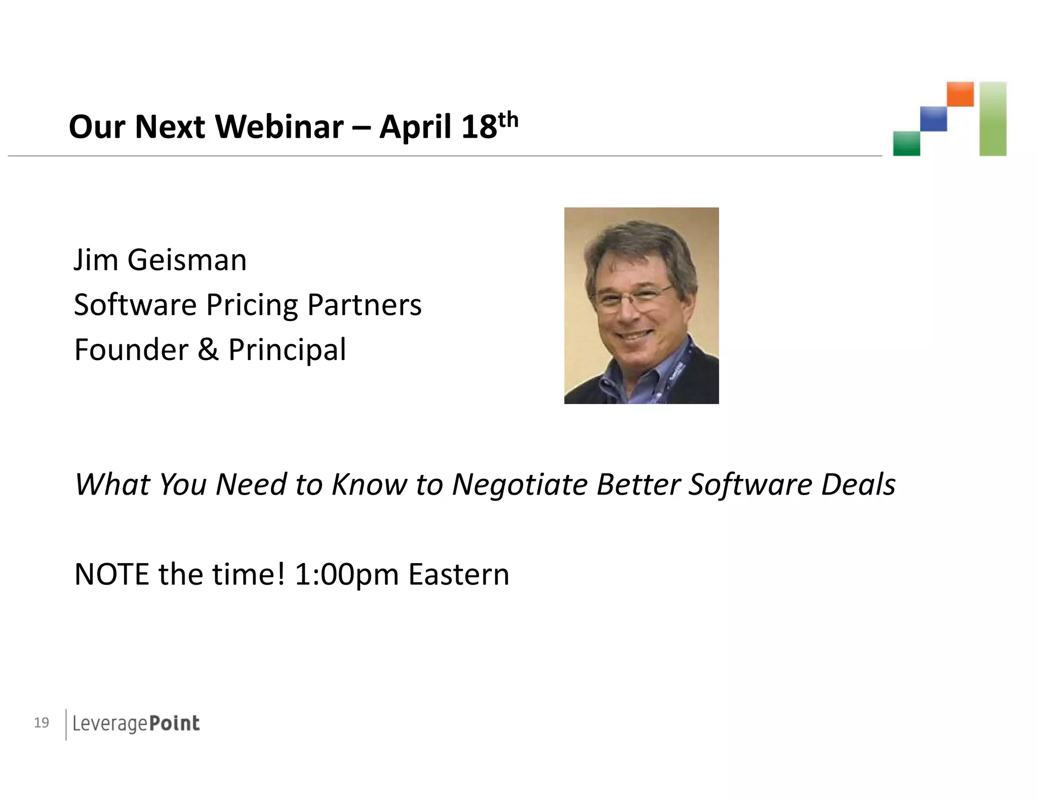 Our Next Webinar – April 18th


     Jim Geisman
     Ji G i
     Software Pricing Partners
     Founder & Principal


     What You Need to Know to Negotiate Better Software Deals

     NOTE the time! 1:00pm Eastern



19
 