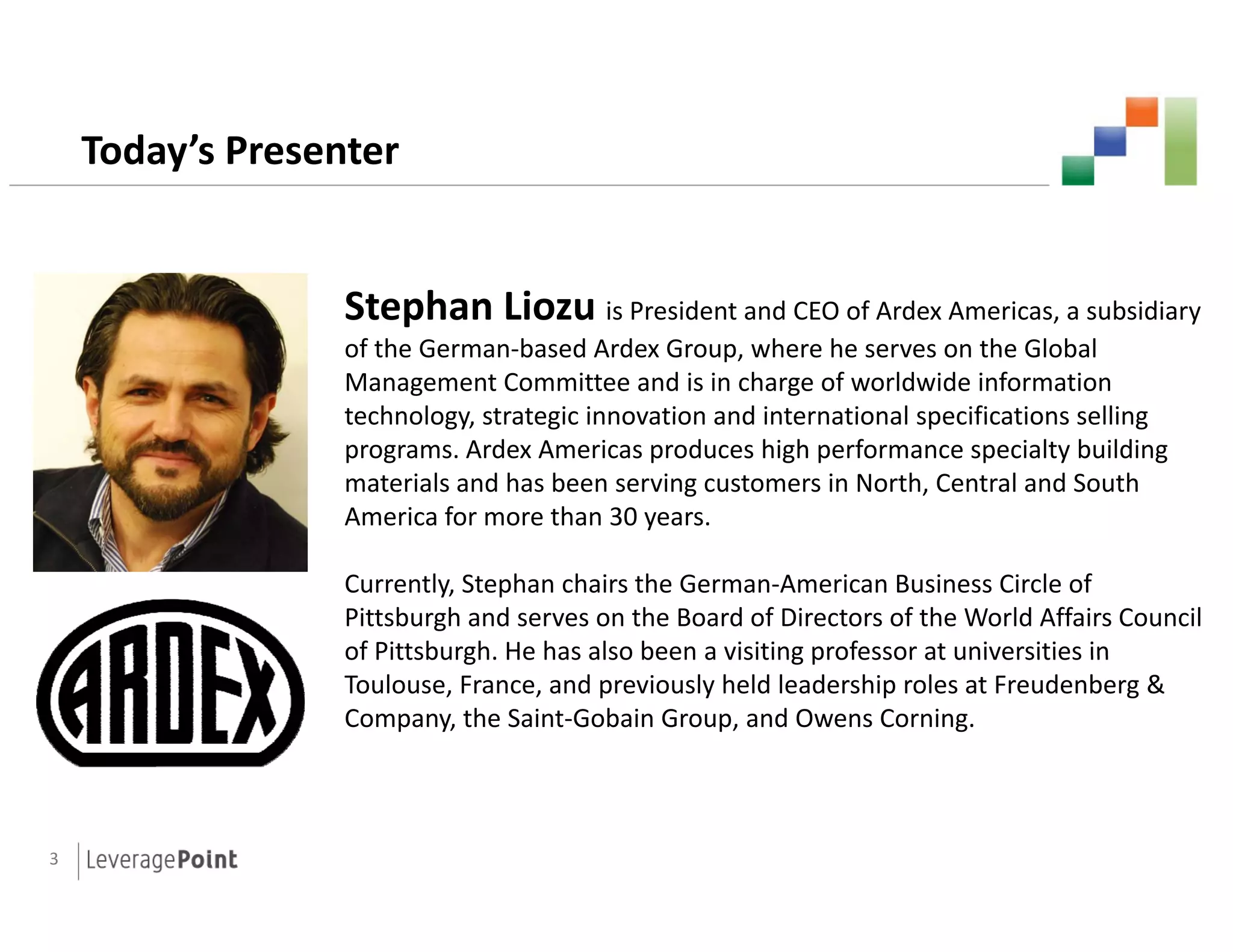 Today’s Presenter


                  Stephan Li
                  St h Liozu is President and CEO of Ardex Americas, a subsidiary
                  of the German-based Ardex Group, where he serves on the Global
                  Management Committee and is in charge of worldwide information
                  technology,
                  technology strategic innovation and international specifications selling
                  programs. Ardex Americas produces high performance specialty building
                  materials and has been serving customers in North, Central and South
                  America for more than 30 years.

                  Currently, Stephan chairs the German-American Business Circle of
                  Pittsburgh and serves on the Board of Directors of the World Affairs Council
                  of Pittsburgh. He has also been a visiting professor at universities in
                     Pittsburgh
                  Toulouse, France, and previously held leadership roles at Freudenberg &
                  Company, the Saint-Gobain Group, and Owens Corning.



3
 