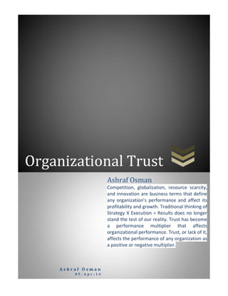 Organizational Trust
A s h r a f O s m a n
0 5 - A p r - 1 4
Ashraf Osman
Competition, globalization, resource scarcity,
and innovation are business terms that define
any organization’s performance and affect its
profitability and growth. Traditional thinking of
Strategy X Execution = Results does no longer
stand the test of our reality. Trust has become
a performance multiplier that affects
organizational performance. Trust, or lack of it,
affects the performance of any organization as
a positive or negative multiplier.
 