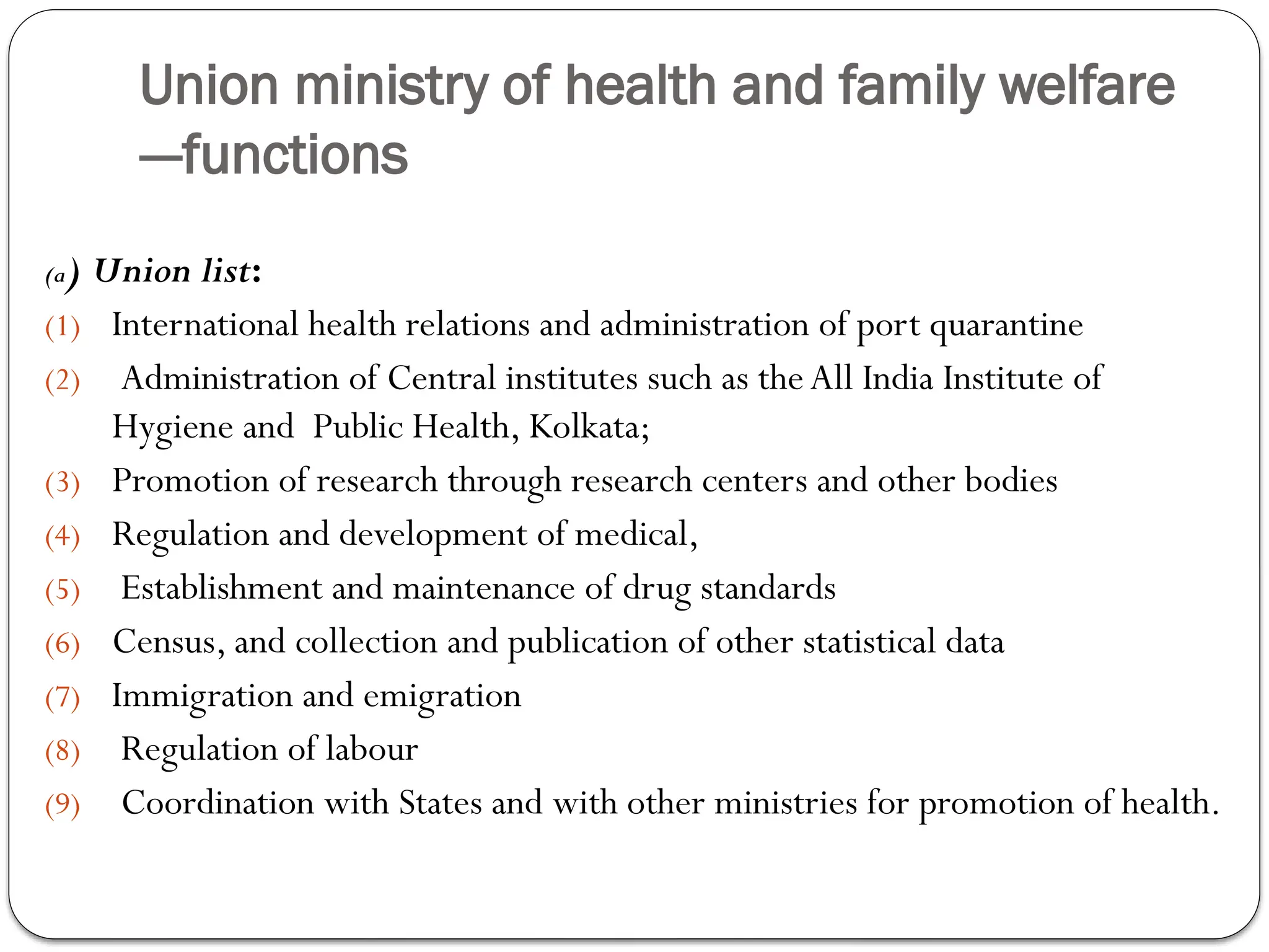 Union ministry of health and family welfare
---functions
(a) Union list:
(1) International health relations and administration of port quarantine
(2) Administration of Central institutes such as theAll India Institute of
Hygiene and Public Health, Kolkata;
(3) Promotion of research through research centers and other bodies
(4) Regulation and development of medical,
(5) Establishment and maintenance of drug standards
(6) Census, and collection and publication of other statistical data
(7) Immigration and emigration
(8) Regulation of labour
(9) Coordination with States and with other ministries for promotion of health.
 