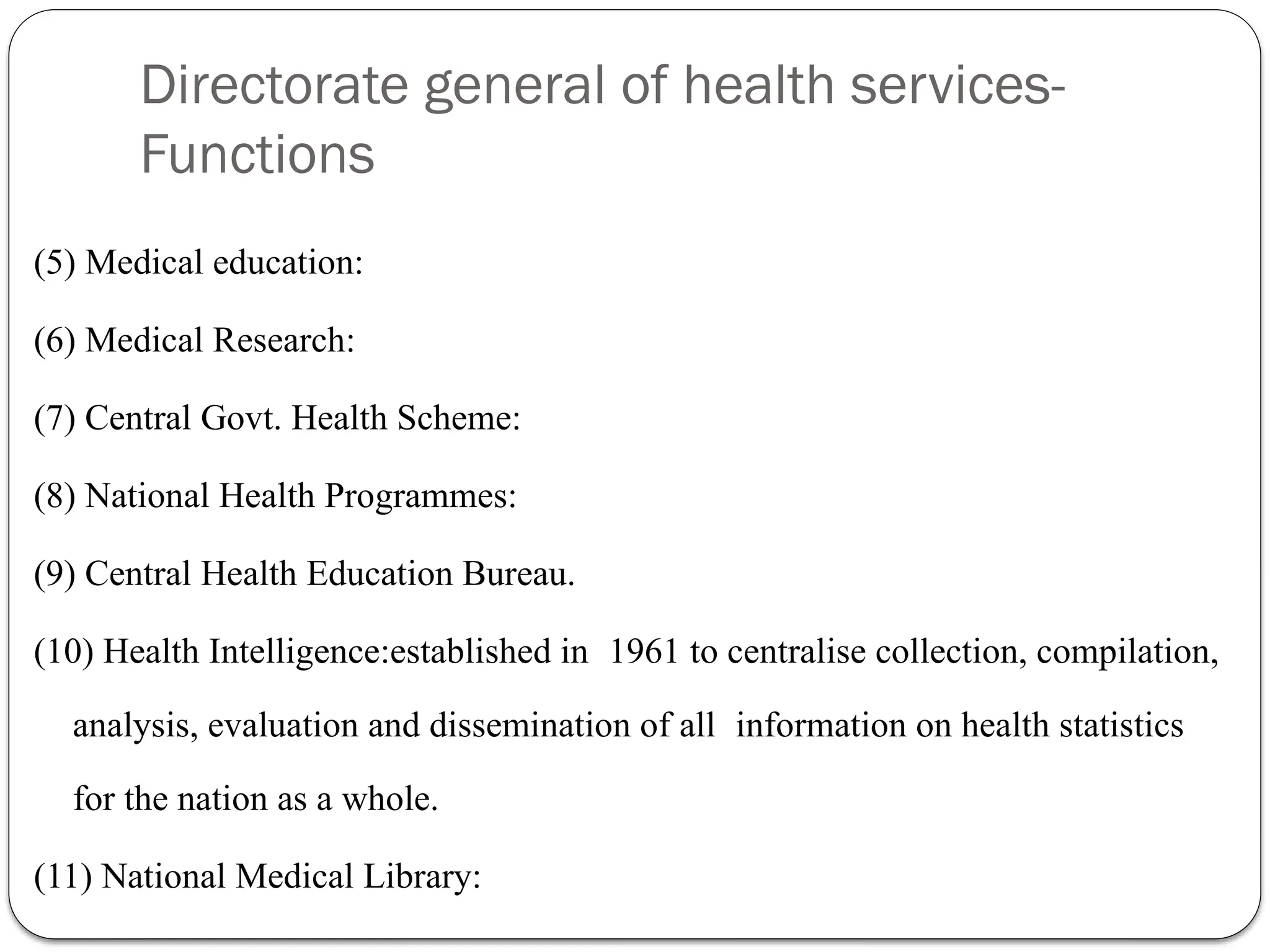 Directorate general of health services-
Functions
(5) Medical education:
(6) Medical Research:
(7) Central Govt. Health Scheme:
(8) National Health Programmes:
(9) Central Health Education Bureau.
(10) Health Intelligence:established in 1961 to centralise collection, compilation,
analysis, evaluation and dissemination of all information on health statistics
for the nation as a whole.
(11) National Medical Library:
 