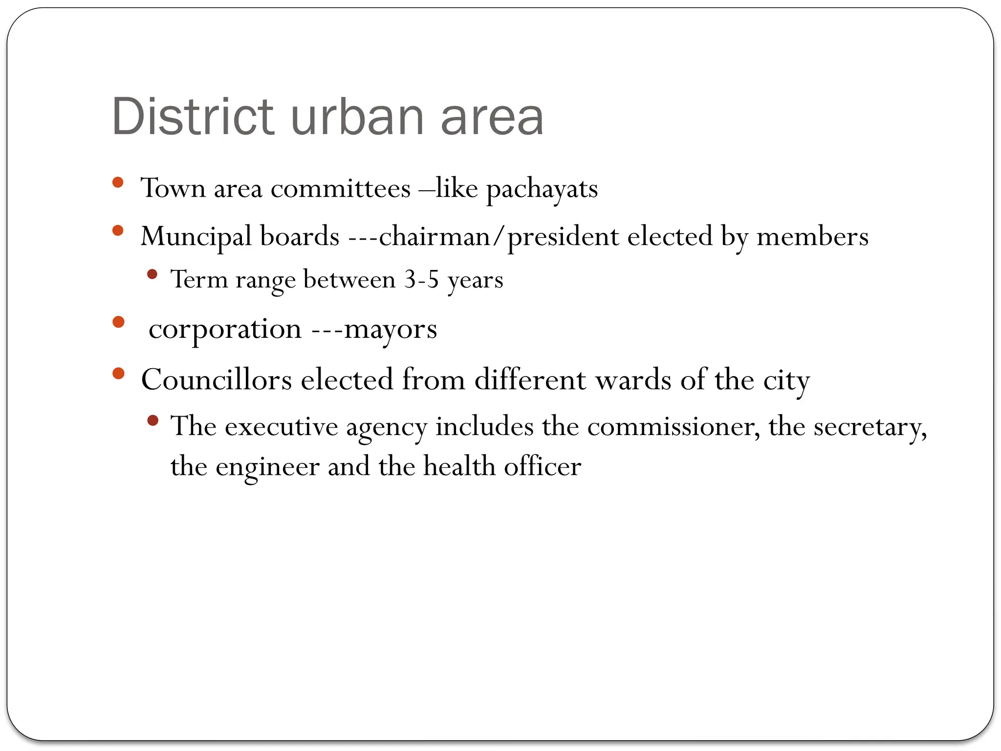 District urban area
 Town area committees –like pachayats
 Muncipal boards ---chairman/president elected by members
 Term range between 3-5 years
 corporation ---mayors
 Councillors elected from different wards of the city
 The executive agency includes the commissioner, the secretary,
the engineer and the health officer
 