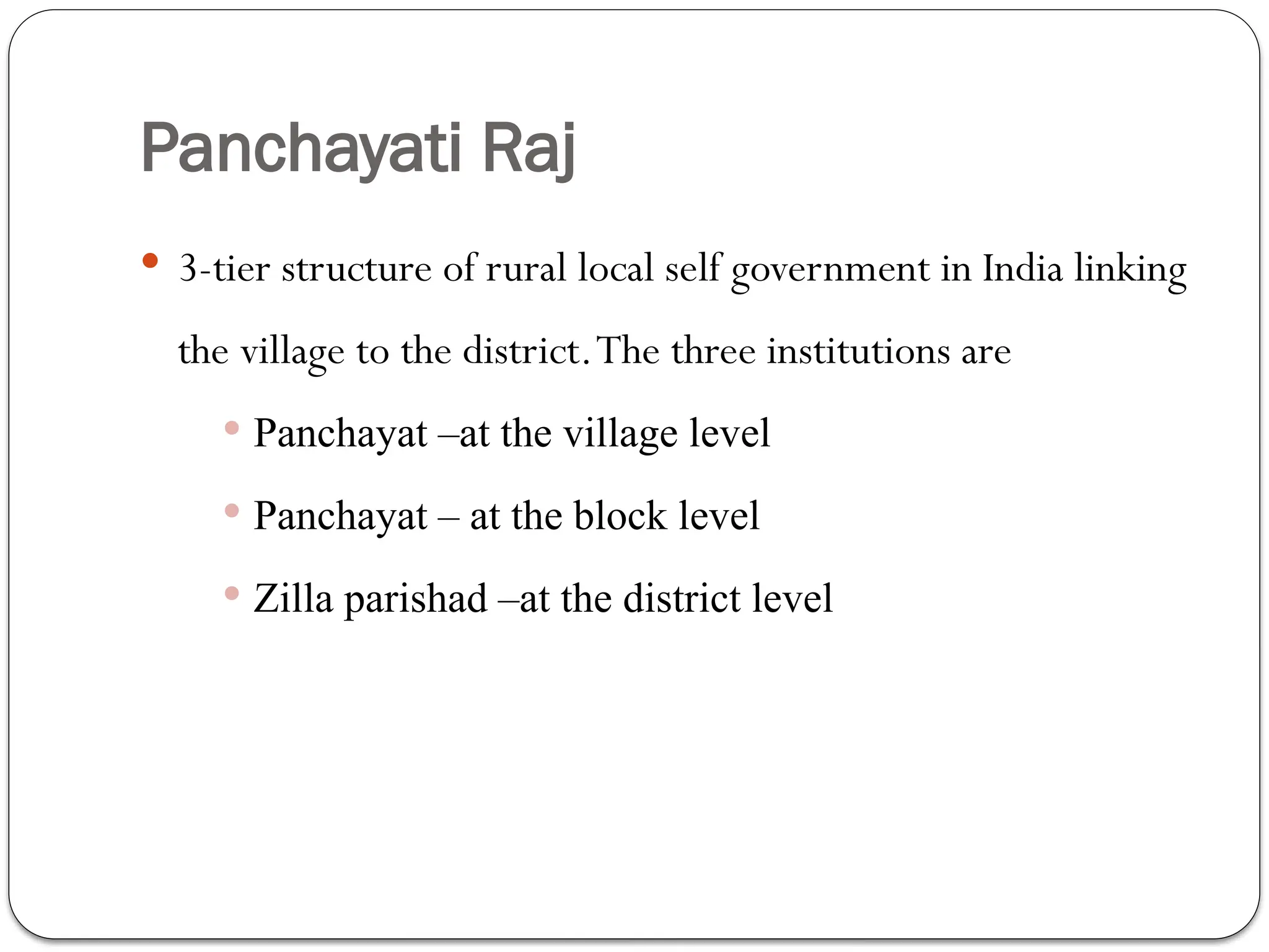 Panchayati Raj
 3-tier structure of rural local self government in India linking
the village to the district.The three institutions are
 Panchayat –at the village level
 Panchayat – at the block level
 Zilla parishad –at the district level
 