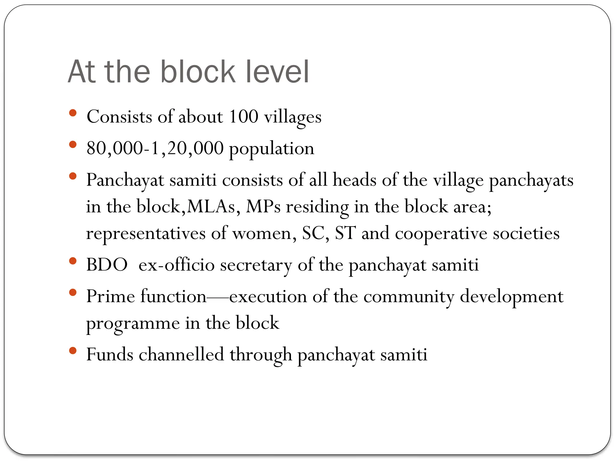 At the block level
 Consists of about 100 villages
 80,000-1,20,000 population
 Panchayat samiti consists of all heads of the village panchayats
in the block,MLAs, MPs residing in the block area;
representatives of women, SC, ST and cooperative societies
 BDO ex-officio secretary of the panchayat samiti
 Prime function—execution of the community development
programme in the block
 Funds channelled through panchayat samiti
 