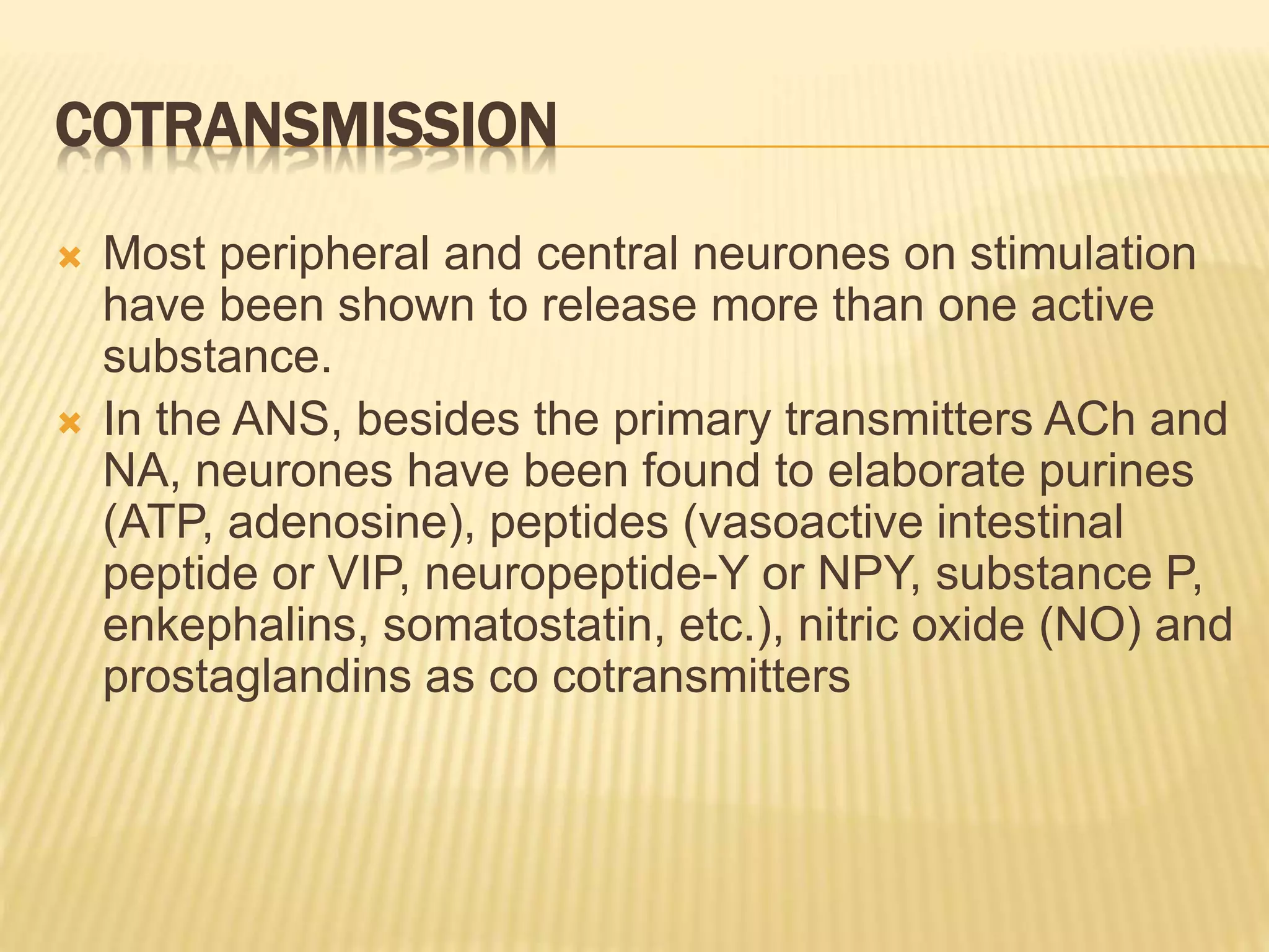 COTRANSMISSION
 Most peripheral and central neurones on stimulation
have been shown to release more than one active
substance.
 In the ANS, besides the primary transmitters ACh and
NA, neurones have been found to elaborate purines
(ATP, adenosine), peptides (vasoactive intestinal
peptide or VIP, neuropeptide-Y or NPY, substance P,
enkephalins, somatostatin, etc.), nitric oxide (NO) and
prostaglandins as co cotransmitters
 