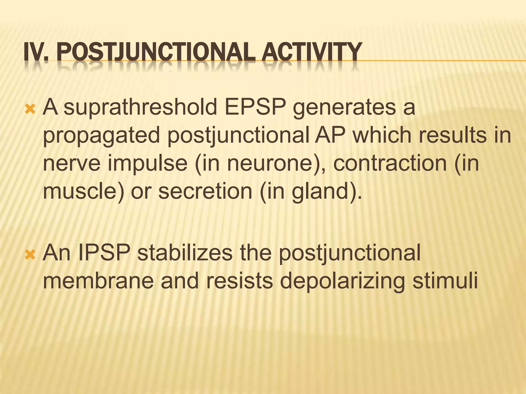 IV. POSTJUNCTIONAL ACTIVITY
 A suprathreshold EPSP generates a
propagated postjunctional AP which results in
nerve impulse (in neurone), contraction (in
muscle) or secretion (in gland).
 An IPSP stabilizes the postjunctional
membrane and resists depolarizing stimuli
 