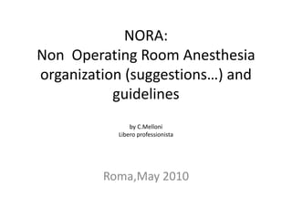NORA:
Non Operating Room Anesthesia
organization (suggestions…) and
guidelines
by C.Melloni
Libero professionista
Roma,May 2010
 