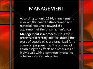 MANAGEMENT
• According to Kast, 1974, management
  involves the coordination human and
  material resources toward the
  attainment of the organization’s goal.
• Management is a process – it is the
  process of directing and facilitating the
  work of people who are organized for a
  common purpose. It is the process of
  combining the efforts and resources of
  individuals with a common interest to
  achieve a desired objective.
 