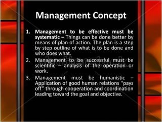 Management Concept
1. Management to be effective must be
   systematic – Things can be done better by
   means of plan of action. The plan is a step
   by step outline of what is to be done and
   who does what.
2. Management to be successful must be
   scientific – analysis of the operation or
   work.
3. Management must be humanistic –
   Application of good human relations “pays
   off” through cooperation and coordination
   leading toward the goal and objective.
 
