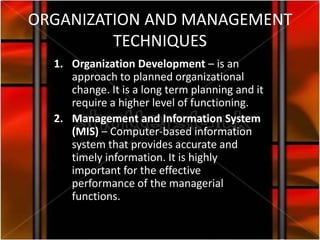 ORGANIZATION AND MANAGEMENT
         TECHNIQUES
  1. Organization Development – is an
     approach to planned organizational
     change. It is a long term planning and it
     require a higher level of functioning.
  2. Management and Information System
     (MIS) – Computer-based information
     system that provides accurate and
     timely information. It is highly
     important for the effective
     performance of the managerial
     functions.
 