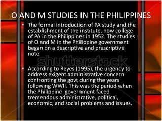 O AND M STUDIES IN THE PHILIPPINES
  • The formal introduction of PA study and the
    establishment of the institute, now college
    of PA in the Philippines in 1952. The studies
    of O and M in the Philippine government
    began on a descriptive and prescriptive
    note.

  • According to Reyes (1995), the urgency to
    address exigent administrative concern
    confronting the govt during the years
    following WWII. This was the period when
    the Philippine government faced
    tremendous administrative, political,
    economic, and social problems and issues.
 