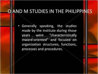 O AND M STUDIES IN THE PHILIPPINES

    • Generally speaking, the studies
      made by the institute during those
      years    were    “characteristically
      inward-oriented” and focused on
      organization structures, functions,
      processes and procedures.
 