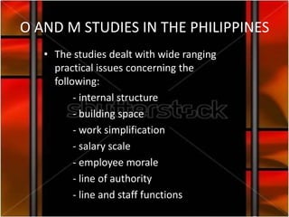 O AND M STUDIES IN THE PHILIPPINES
   • The studies dealt with wide ranging
     practical issues concerning the
     following:
          - internal structure
          - building space
          - work simplification
          - salary scale
          - employee morale
          - line of authority
          - line and staff functions
 