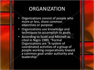 ORGANIZATION
• Organizations consist of people who
  more or less, share common
  objectives or purpose
• Organizations use knowledge and
  techniques to accomplish its goals.
• According to Scott and Mitchell as
  cited in Nigro 1989, “Formal
  Organizations are “A system of
  coordinated activities of a group of
  people working cooperatively toward
  a common goal under authority and
  leadership”
 