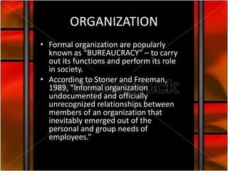 ORGANIZATION
• Formal organization are popularly
  known as “BUREAUCRACY” – to carry
  out its functions and perform its role
  in society.
• According to Stoner and Freeman,
  1989, “Informal organization
  undocumented and officially
  unrecognized relationships between
  members of an organization that
  inevitably emerged out of the
  personal and group needs of
  employees.”
 