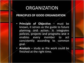 ORGANIZATION
PRINCIPLES OF GOOD ORGANIZATION

• Principle of Objective – must be
  known, it serves as the guide to future
  planning and action. It integrates
  policies, projects and programs and it
  enables every member to act
  consistently according to common
  goal.
• Analysis – study as the work could be
  finished at the right time.
 