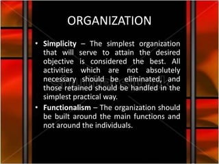 ORGANIZATION
• Simplicity – The simplest organization
  that will serve to attain the desired
  objective is considered the best. All
  activities which are not absolutely
  necessary should be eliminated, and
  those retained should be handled in the
  simplest practical way.
• Functionalism – The organization should
  be built around the main functions and
  not around the individuals.
 