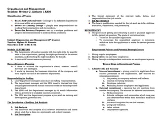Organization and Management
Teacher: Mylene G. Almario | ABM
Classification of Teams
Teams for Functional Units – belongs to the different departments
or groups within an organization.
Teams for Leading Groups – people with responsibilities for
leading their organization and its members.
Teams for Advisory Purposes – set up to analyze problems and
propose recommendations to address those problems.
Subject: Organization and Management (4th Quarter)
Teacher: Mylene G. Almario
Time/Day: 1:00 – 3:00| T_Th
Module 11: STAFFING
The determining of number people with the right skills for specific
units in the organization, getting the right applicants for the vacant
positions, and selecting the right candidate for the job.
It starts with human resource planning.
Human Resource Planning
It done to achieve the organization’s vision, mission, overall
direction and strategies.
It starts by knowing the business objectives of the company and
their impact on each of the different department.
Responsibility for Staffing
1. Line/department managers also share in staffing responsibilities.
2. The department manager and the HRM meet to discuss how they
are going to forecast the human resource needs for their respective
department.
3. The HRM and the department manager try to match information
with an inventory of available current personnel.
4. The HRM and the department prepare a plan such as training and
development, potentials etc.
The Foundation of Staffing: Job Analysis
1. Job Analysis
The collection and analysis of all relevant information and facets
about a job that is done in a systematic and orderly manner.
2. Job Description
The formal statement pf the relevant tasks, duties, and
responsibilities that job entails.
3. Job Specification
The lists of qualification needed for the job such as skills, abilities,
education, experience, and personality.
RECRUITMENT
The process of getting and attracting a pool of qualified applicant
to fill a vacant job position. The goals of recruitment are;
o To attract the qualified applicants;
o To encourage the unqualified applicant to voluntary,
withdraw from the application to make the review process
easier.
Employment Policies and Potential Strategic Issues
1. Hiring regular employees.
2. Hiring fulltime or part-time employees.
3. Hiring through an independent contractor an employment agency.
Typical Steps in Recruitment Process
1. Advertise the Job Vacancy
a. Internal recruitment – giving priority to applicants from
current personnel of the organization. The sources for
internal recruitment;
i. Job posting in company website and bulletin;
ii. Internal recruiting database;
iii. Employee referrals;
iv. Recruiting former employees and applicants.
b. External recruitment – opening the job positions from
outside the company. The sources for external recruitment;
i. Media resources;
ii. Schools, colleges, and universities which may post
job advertisement within their schools or may hold
job fairs;
iii. Job search engines that use the Internet;
iv. Company websites;
v. Labor unions;
vi. Employment agencies.
 