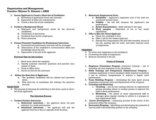 Organization and Management
Teacher: Mylene G. Almario | ABM
2. Screen Applicant to Create a Short-list of Candidates
a. Reviewing of application forms and resumes;
b. Separation of basic job requirements;
c. Create a short-list of job candidates;
3. Conduct a Background Check
a. Reference and background check for the short-list
candidates;
b. Verification of documents;
c. Feedback from former employees;
d. Phone interview.
4. Contact Potential Candidates for Preliminary Interviews
a. Contacted and preliminary interview will be arranged;
b. Observation of the candidate’s communication skills and
knowledge about the job;
c. Expectation to the job of the applicant.
Practical Tips for Job-seekers
1. Know more about the company.
2. Identify potential interview questions and practice your
answer to those.
3. Dress in office attire.
4. Arrive on time for the interview.
5. Refine the Short-List of Applicants
a. The qualified candidates will be refined and narrowed
down.
b. New short-list of candidates will undergo the selection
process.
SELECTION
The process of choosing the individual to hire from a pool or short-
list of job applicants.
The Selection Process
1. Conduct Further Interviews
a. Behavioral interviews – the applicant about his past
behavior in a work environment.
b. Situational interviews – the applicant will ask the
applicant how he or she in a specific work situation.
2. Administer Employment Tests
a. Reliability – applicant’s responses even if the tests are
conducted several times.
b. Validity - the test will measure the applicant’s job
performance.
c. Actual demonstration – skills relevant to the topic.
d. Work samples – illustration of his or her actual
capabilities.
3. Offer to Hire the Chose Applicant
a. Chose the candidate to hire.
b. Offer a job for the chosen applicant.
c. Discuss the compensation rate and other benefits, tenure of
the job, starting date for work, and other relevant work
arrangements.
TRAINING
To orient new employees in the workplace;
To develop the skills of employees;
Enhance teamwork in the job.
Forms of Training
1. Employee Orientation Program (induction training) – aim to
introduce the new employee to the job setting.
2. Skills Training and Competency Enhancement Program –
enabling employees to learn necessary skills required to perform
a job or enhance competencies to achieve a higher work
performance.
3. Team Building Program – developing the team spirit among
employees and across units and departments of the company.
4. Coaching and Mentoring
a. Coaching – one-on-one training wherein an experienced
person provides advice to another person to improve the
latter’s work performance.
b. Mentoring – the senior or more experienced staff or
manager gives regular training or advice to a younger or
less experienced staff.
5. Career Development – continuing process of the career of the
personnel within the company.
6. Succession Planning – identifying and developing the potential of
internal staff to fill leadership position in the company.
 