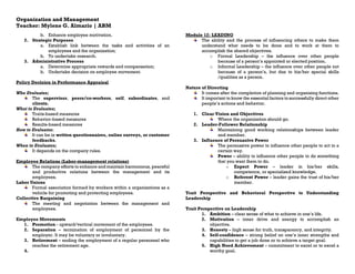 Organization and Management
Teacher: Mylene G. Almario | ABM
b. Enhance employee motivation.
2. Strategic Purposes
a. Establish link between the tasks and activities of an
employees and the organization;
b. To undertake research.
3. Administrative Process
a. Determine appropriate rewards and compensation;
b. Undertake decision on employee movement.
Policy Decision in Performance Appraisal
Who Evaluates;
The supervisor, peers/co-workers, self, subordinates, and
clients.
What to Evaluates;
Traits-based measures
Behavior-based measures
Results-based measures
How to Evaluates;
It can be in written questionnaires, online surveys, or customer
feedbacks.
When to Evaluates;
It depends on the company rules.
Employee Relations (Labor-management relations)
The company efforts to enhance and maintain harmonious, peaceful
and productive relations between the management and its
employees.
Labor Unions
Formal association formed by workers within a organizations as a
vehicle for promoting and protecting employees.
Collective Bargaining
The meeting and negotiation between the management and
employees.
Employee Movements
1. Promotion - upward/vertical movement of the employees.
2. Separation – termination of employment of personnel by the
employer. It may be voluntary or involuntary.
3. Retirement – ending the employment of a regular personnel who
reaches the retirement age.
4.
Module 12: LEADING
The ability and the process of influencing others to make them
understand what needs to be done and to work at them to
accomplish the shared objectives.
o Formal Leadership – the influence over other people
because of a person’s appointed or elected position.
o Informal Leadership – the influence over other people not
because of a person’s, but due to his/her special skills
/qualities as a person.
Nature of Directing
It comes after the completion of planning and organizing functions.
It important to know the essential factors to successfully direct other
people’s actions and behavior.
1. Clear Vision and Objectives
Where the organization should go.
2. Leader-Follower Relationship
Maintaining good working relationships between leader
and member.
3. Influence of Persuasive Power
The persuasive power to influence other people to act in a
certain way.
Power – ability to influence other people to do something
that you want them to do.
o Expect Power – leader in his/her skills,
competence, or specialized knowledge.
o Referent Power – leader gains the trust of his/her
member.
Trait Perspective and Behavioral Perspective to Understanding
Leadership
Trait Perspective on Leadership
1. Ambition – clear sense of what to achieve in one’s life.
2. Motivation – inner drive and energy to accomplish an
objective.
3. Honesty – high sense for truth, transparency, and integrity.
4. Self-confidence – strong belief on one’s inner strengths and
capabilities to get a job done or to achieve a target goal.
5. High Need Achievement – commitment to excel or to excel a
worthy goal.
 